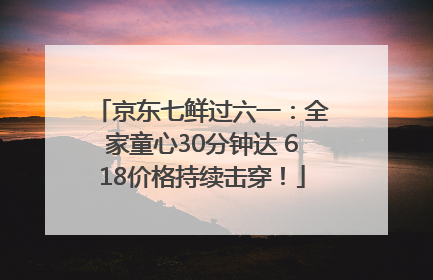 京东七鲜过六一：全家童心30分钟达 618价格持续击穿！