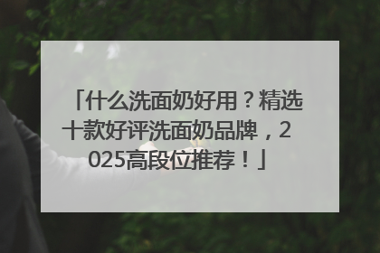 什么洗面奶好用？精选十款好评洗面奶品牌，2025高段位推荐！