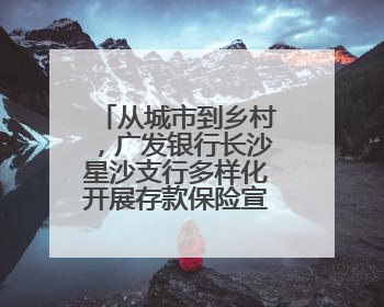从城市到乡村，广发银行长沙星沙支行多样化开展存款保险宣传活动