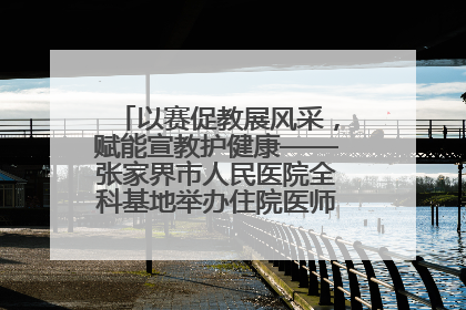 以赛促教展风采，赋能宣教护健康——张家界市人民医院全科基地举办住院医师健康宣教比赛