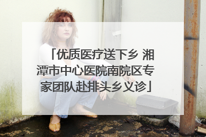 优质医疗送下乡 湘潭市中心医院南院区专家团队赴排头乡义诊