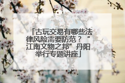 古玩交易有哪些法律风险需要防范？“江南文物之邦”丹阳举行专题讲座