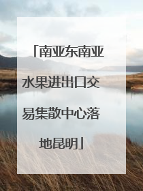 南亚东南亚水果进出口交易集散中心落地昆明