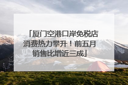 厦门空港口岸免税店消费热力攀升！前五月销售比增近三成
