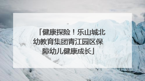 健康探险！乐山城北幼教育集团青江园区保障幼儿健康成长