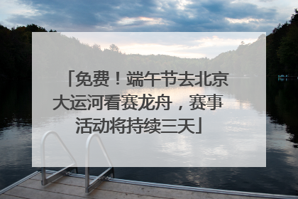 免费！端午节去北京大运河看赛龙舟，赛事活动将持续三天
