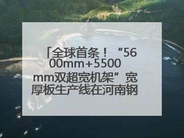 全球首条！“5600mm+5500mm双超宽机架”宽厚板生产线在河南钢铁集团全线贯通