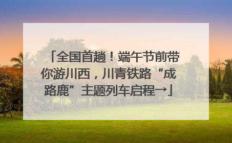 全国首趟！端午节前带你游川西，川青铁路“成路鹿”主题列车启程→