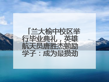 兰大榆中校区举行毕业典礼，英雄航天员唐胜杰勉励学子：成为最攒劲的兰大人