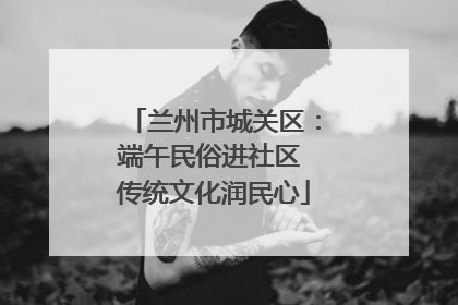 兰州市城关区：端午民俗进社区 传统文化润民心