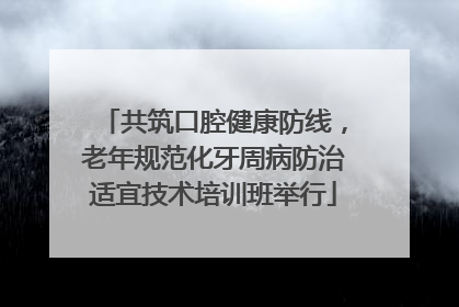 共筑口腔健康防线，老年规范化牙周病防治适宜技术培训班举行