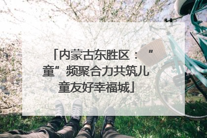 内蒙古东胜区：“童”频聚合力共筑儿童友好幸福城
