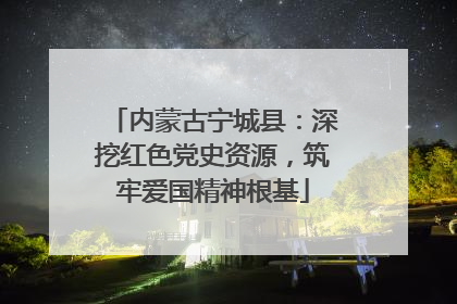 内蒙古宁城县：深挖红色党史资源，筑牢爱国精神根基