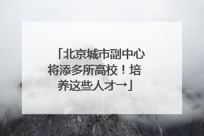 北京城市副中心将添多所高校！培养这些人才→