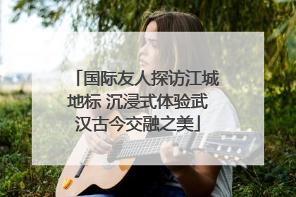 国际友人探访江城地标 沉浸式体验武汉古今交融之美