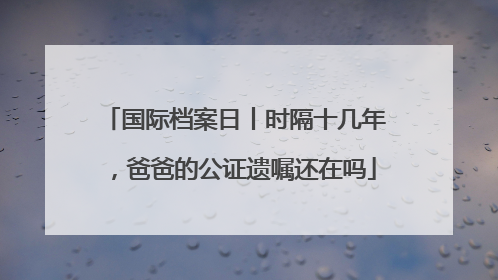 国际档案日丨时隔十几年，爸爸的公证遗嘱还在吗