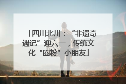 四川北川：“非遗奇遇记”迎六一，传统文化“圈粉”小朋友