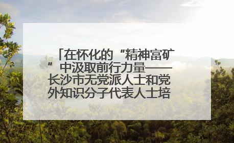 在怀化的“精神富矿”中汲取前行力量——长沙市无党派人士和党外知识分子代表人士培训班在怀化圆满举办