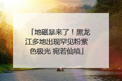 地磁暴来了！黑龙江多地出现罕见粉紫色极光 宛若仙境