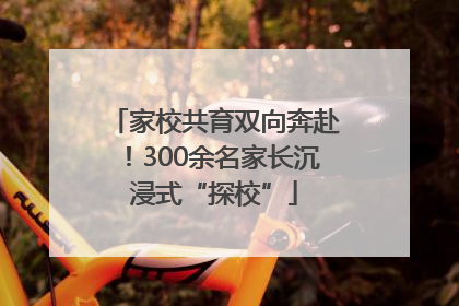 家校共育双向奔赴！300余名家长沉浸式“探校”