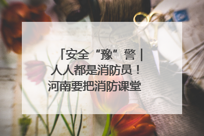 安全“豫”警｜人人都是消防员！河南要把消防课堂搬进社区第一线