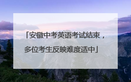 安徽中考英语考试结束，多位考生反映难度适中