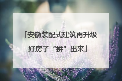 安徽装配式建筑再升级 好房子“拼”出来