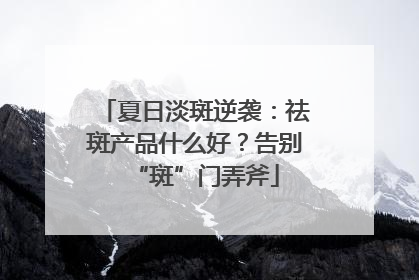 夏日淡斑逆袭：祛斑产品什么好？告别“斑”门弄斧