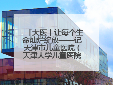 大医丨让每个生命灿烂绽放——记天津市儿童医院（天津大学儿童医院）党委书记、院长刘薇