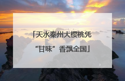 天水秦州大樱桃凭“甘味”香飘全国
