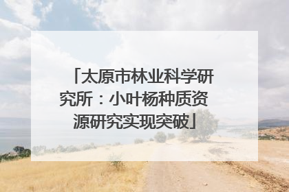 太原市林业科学研究所：小叶杨种质资源研究实现突破