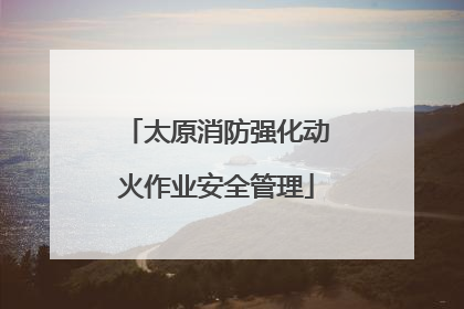 太原消防强化动火作业安全管理