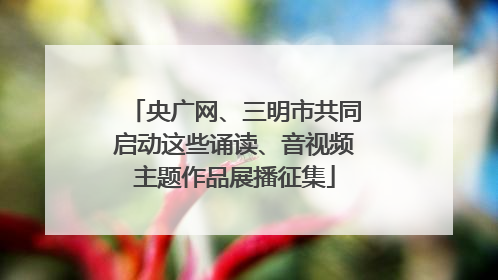 央广网、三明市共同启动这些诵读、音视频主题作品展播征集