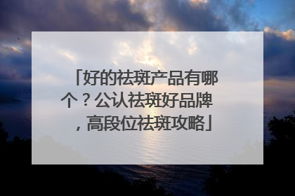 好的祛斑产品有哪个？公认祛斑好品牌，高段位祛斑攻略