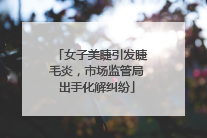 女子美睫引发睫毛炎，市场监管局出手化解纠纷