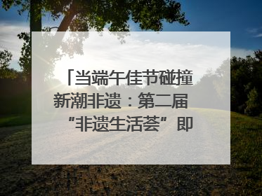 当端午佳节碰撞新潮非遗：第二届“非遗生活荟”即将开启“百young”新章