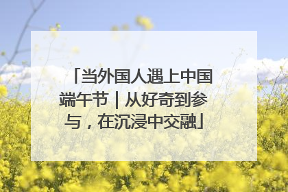当外国人遇上中国端午节｜从好奇到参与，在沉浸中交融
