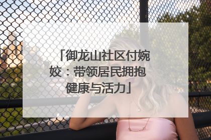 御龙山社区付婉姣：带领居民拥抱健康与活力