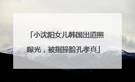 小沈阳女儿韩国出道照曝光，被指撞脸孔孝真