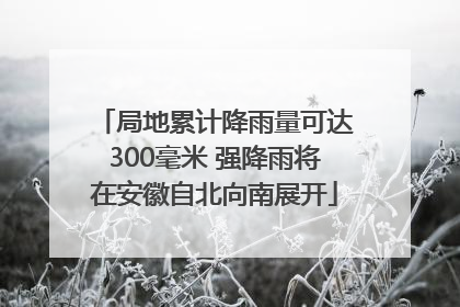 局地累计降雨量可达300毫米 强降雨将在安徽自北向南展开