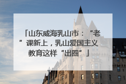 山东威海乳山市：“老”课新上，乳山爱国主义教育这样“出圈”