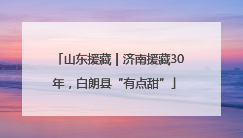山东援藏｜济南援藏30年，白朗县“有点甜”