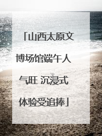 山西太原文博场馆端午人气旺 沉浸式体验受追捧