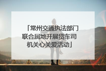 常州交通执法部门联合属地开展货车司机关心关爱活动