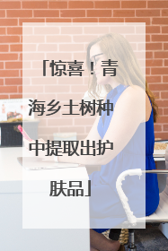 惊喜！青海乡土树种中提取出护肤品