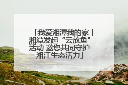 我爱湘潭我的家丨湘潭发起“云放鱼”活动 邀您共同守护湘江生态活力