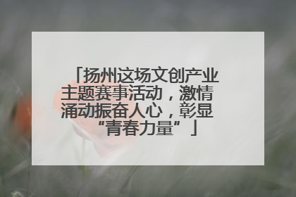 扬州这场文创产业主题赛事活动，激情涌动振奋人心，彰显“青春力量”