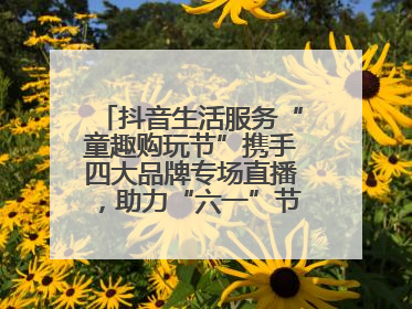 抖音生活服务“童趣购玩节”携手四大品牌专场直播，助力“六一”节日消费