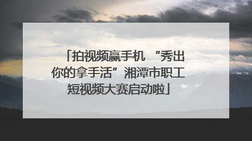 拍视频赢手机 “秀出你的拿手活”湘潭市职工短视频大赛启动啦