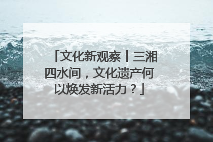 文化新观察丨三湘四水间，文化遗产何以焕发新活力？